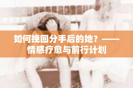 如何挽回分手后的她?——情感疗愈与前行计划 如何挽回分手后的她?——情感疗愈与前行计划