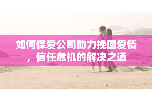如何保爱公司助力挽回爱情，信任危机的解决之道