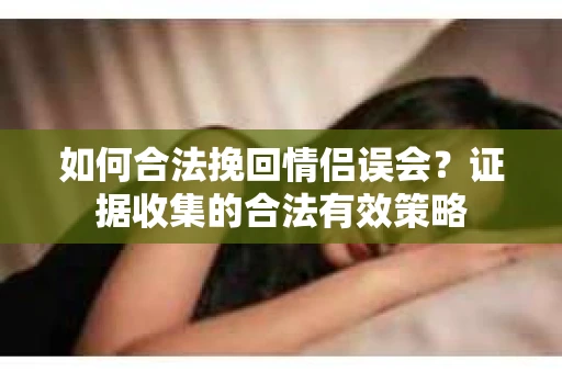 如何合法挽回情侣误会？证据收集的合法有效策略