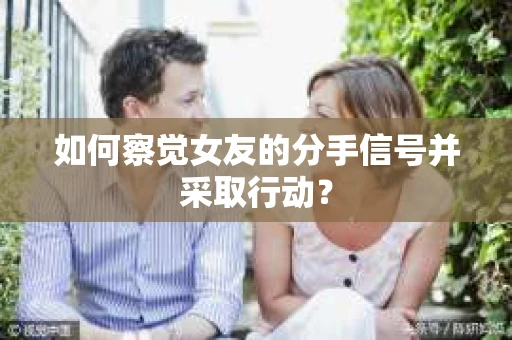如何察觉女友的分手信号并采取行动？