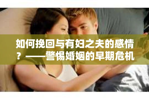 如何挽回与有妇之夫的感情？——警惕婚姻的早期危机信号