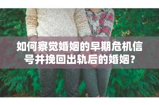 如何察觉婚姻的早期危机信号并挽回出轨后的婚姻？