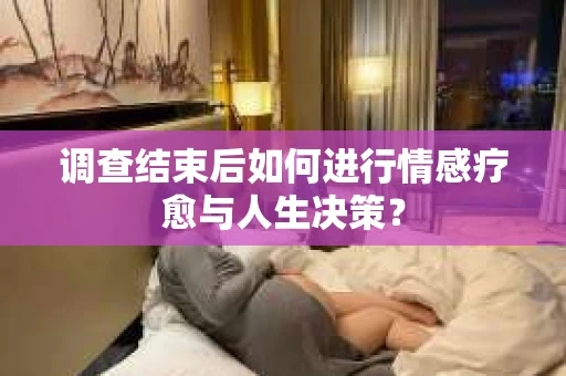 调查结束后如何进行情感疗愈与人生决策？