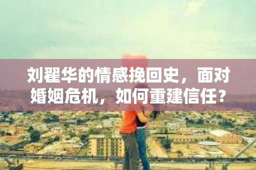 刘翟华的情感挽回史,面对婚姻危机,如何重建信任? 刘翟华的情感挽回史,面对婚姻危机,如何重建信任?