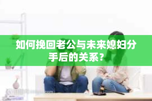 如何挽回老公与未来媳妇分手后的关系？