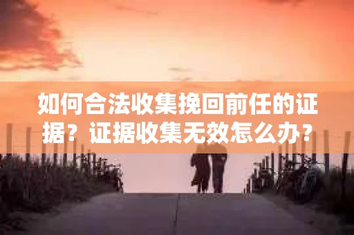 如何合法收集挽回前任的证据?证据收集无效怎么办? 如何合法收集挽回前任的证据?证据收集无效怎么办?