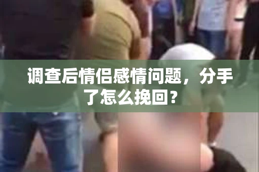 调查后情侣感情问题，分手了怎么挽回？