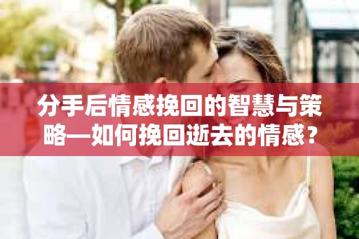 分手后情感挽回的智慧与策略—如何挽回逝去的情感？