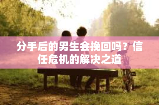 分手后的男生会挽回吗？信任危机的解决之道