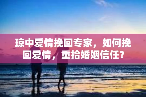 琼中爱情挽回专家，如何挽回爱情，重拾婚姻信任？